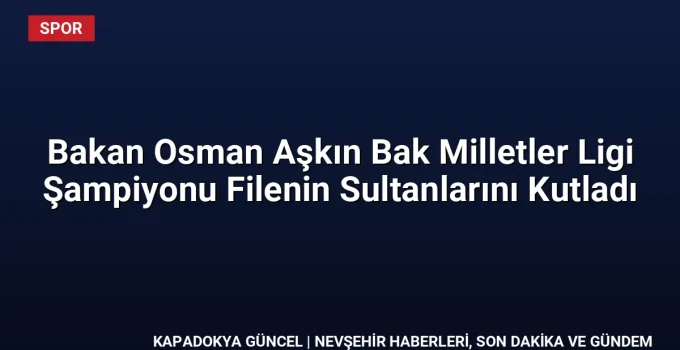 Bakan Osman Aşkın Bak Milletler Ligi Şampiyonu Filenin Sultanlarını Kutladı
